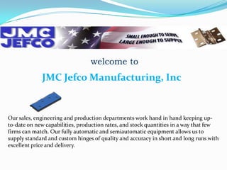 welcome to

JMC Jefco Manufacturing, Inc

Our sales, engineering and production departments work hand in hand keeping upto-date on new capabilities, production rates, and stock quantities in a way that few
firms can match. Our fully automatic and semiautomatic equipment allows us to
supply standard and custom hinges of quality and accuracy in short and long runs with
excellent price and delivery.

 