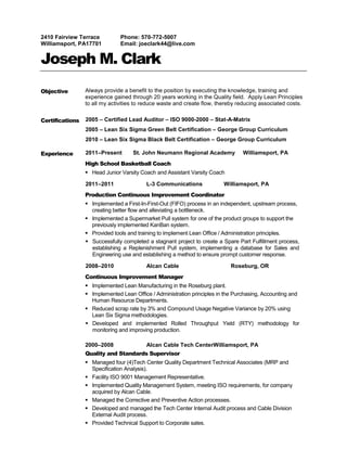 2410 Fairview Terrace          Phone: 570-772-5007
Williamsport, PA17701          Email: joeclark44@live.com


Joseph M. Clark
Objective        Always provide a benefit to the position by executing the knowledge, training and
                 experience gained through 20 years working in the Quality field. Apply Lean Principles
                 to all my activities to reduce waste and create flow, thereby reducing associated costs.


Certifications   2005 – Certified Lead Auditor – ISO 9000-2000 – Stat-A-Matrix
                 2005 – Lean Six Sigma Green Belt Certification – George Group Curriculum
                 2010 – Lean Six Sigma Black Belt Certification – George Group Curriculum

Experience       2011–Present       St. John Neumann Regional Academy            Williamsport, PA
                 High School Basketball Coach
                  Head Junior Varsity Coach and Assistant Varsity Coach

                 2011–2011               L-3 Communications              Williamsport, PA
                 Production Continuous Improvement Coordinator
                  Implemented a First-In-First-Out (FIFO) process in an independent, upstream process,
                   creating better flow and alleviating a bottleneck.
                  Implemented a Supermarket Pull system for one of the product groups to support the
                   previously implemented KanBan system.
                  Provided tools and training to implement Lean Office / Administration principles.
                  Successfully completed a stagnant project to create a Spare Part Fulfillment process,
                   establishing a Replenishment Pull system, implementing a database for Sales and
                   Engineering use and establishing a method to ensure prompt customer response.

                 2008–2010               Alcan Cable                        Roseburg, OR
                 Continuous Improvement Manager
                  Implemented Lean Manufacturing in the Roseburg plant.
                  Implemented Lean Office / Administration principles in the Purchasing, Accounting and
                   Human Resource Departments.
                  Reduced scrap rate by 3% and Compound Usage Negative Variance by 20% using
                   Lean Six Sigma methodologies.
                  Developed and implemented Rolled Throughput Yield (RTY) methodology for
                   monitoring and improving production.

                 2000–2008               Alcan Cable Tech CenterWilliamsport, PA
                 Quality and Standards Supervisor
                  Managed four (4)Tech Center Quality Department Technical Associates (MRP and
                   Specification Analysis).
                  Facility ISO 9001 Management Representative.
                  Implemented Quality Management System, meeting ISO requirements, for company
                   acquired by Alcan Cable.
                  Managed the Corrective and Preventive Action processes.
                  Developed and managed the Tech Center Internal Audit process and Cable Division
                   External Audit process.
                  Provided Technical Support to Corporate sales.
 