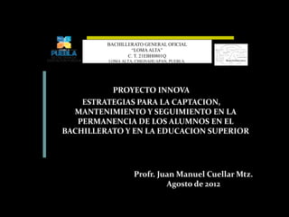 PROYECTO INNOVA
ESTRATEGIAS PARA LA CAPTACION,
MANTENIMIENTO Y SEGUIMIENTO EN LA
PERMANENCIA DE LOS ALUMNOS EN EL
BACHILLERATO Y EN LA EDUCACION SUPERIOR
BACHILLERATO GENERAL OFICIAL
“LOMA ALTA”
C. T. 21EBH0801Q
LOMA ALTA, CHIGNAHUAPAN, PUEBLA.
Profr. Juan Manuel Cuellar Mtz.
Agosto de 2012
 