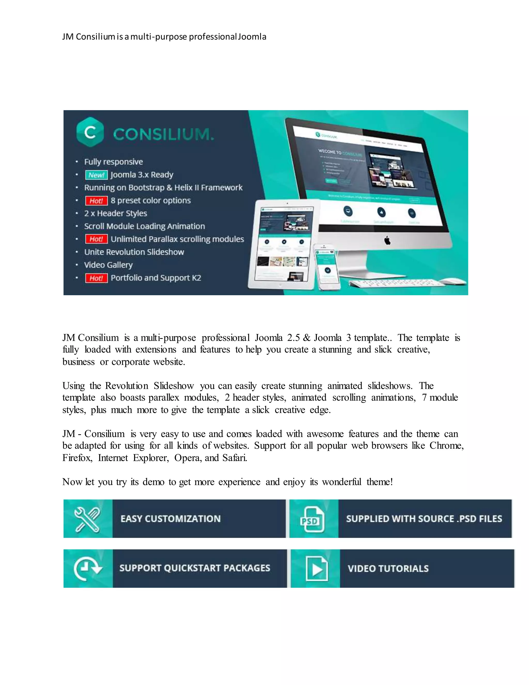 JM Consiliumisamulti-purpose professionalJoomla
JM Consilium is a multi-purpose professional Joomla 2.5 & Joomla 3 template.. The template is
fully loaded with extensions and features to help you create a stunning and slick creative,
business or corporate website.
Using the Revolution Slideshow you can easily create stunning animated slideshows. The
template also boasts parallex modules, 2 header styles, animated scrolling animations, 7 module
styles, plus much more to give the template a slick creative edge.
JM - Consilium is very easy to use and comes loaded with awesome features and the theme can
be adapted for using for all kinds of websites. Support for all popular web browsers like Chrome,
Firefox, Internet Explorer, Opera, and Safari.
Now let you try its demo to get more experience and enjoy its wonderful theme!
 