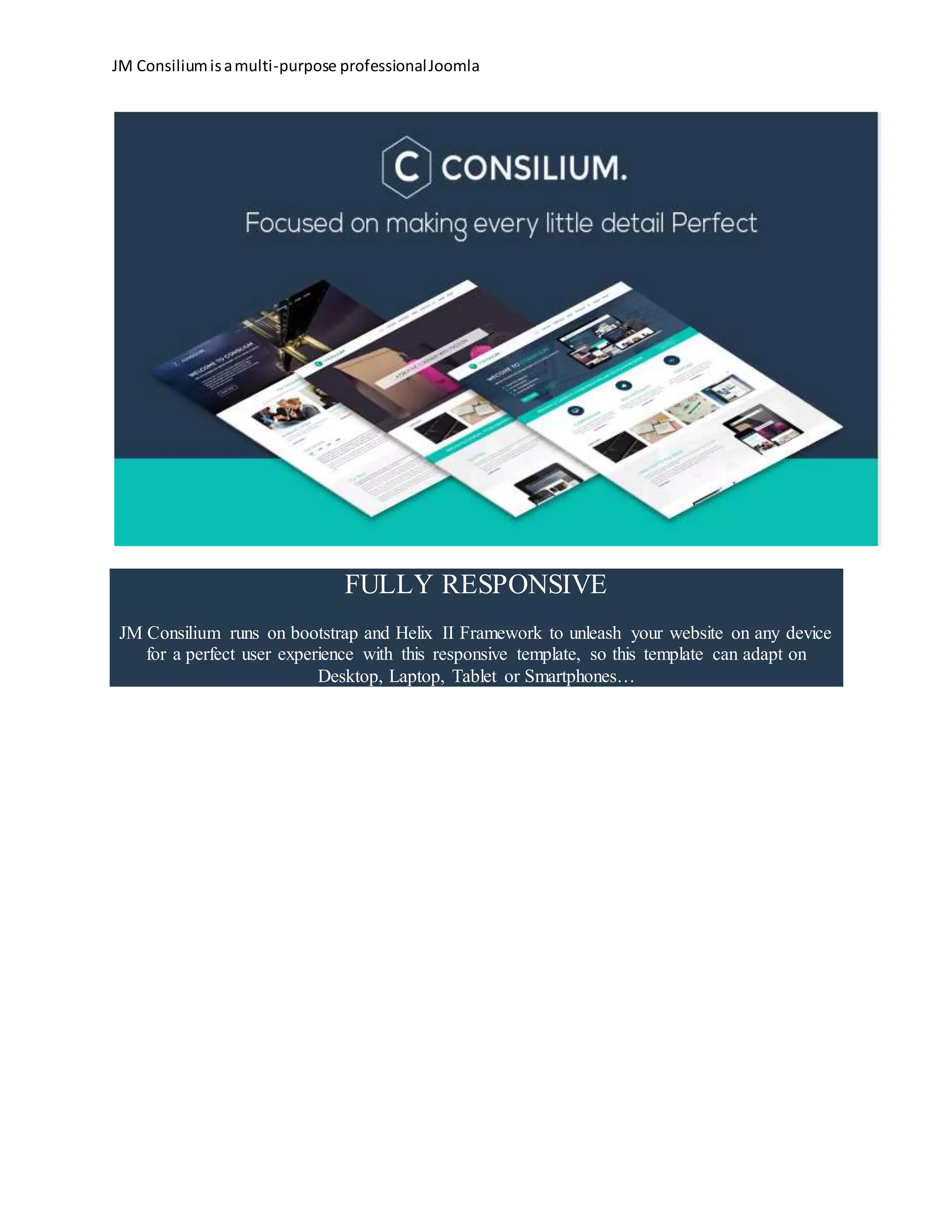 JM Consiliumisamulti-purpose professionalJoomla
FULLY RESPONSIVE
JM Consilium runs on bootstrap and Helix II Framework to unleash your website on any device
for a perfect user experience with this responsive template, so this template can adapt on
Desktop, Laptop, Tablet or Smartphones…
 
