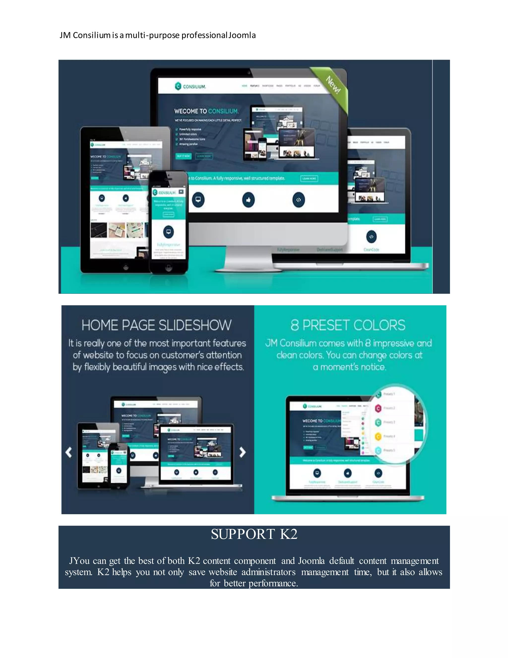 JM Consiliumisamulti-purpose professionalJoomla
SUPPORT K2
JYou can get the best of both K2 content component and Joomla default content management
system. K2 helps you not only save website administrators management time, but it also allows
for better performance.
 