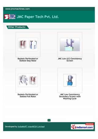 JMC Paper Tech Pvt. Ltd.

Other Products:




        Baskets Perforated or       JMC Low (LC) Consistency
          Slotted Step Rotor                Screen




        Baskets Perforated or         JMC Low Consistency
          Slotted Foil Rotor         Secondary Screen with
                                         Washing Cycle




                                6
 