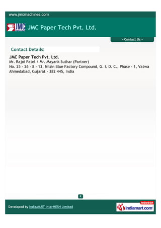 JMC Paper Tech Pvt. Ltd.
                                                                 - Contact Us -


 Contact Details:
JMC Paper Tech Pvt. Ltd.
Mr. Rajni Patel / Mr. Mayank Suthar (Partner)
No. 25 - 26 - 8 - 13, Nilsin Blue Factory Compound, G. I. D. C., Phase - 1, Vatwa
Ahmedabad, Gujarat - 382 445, India
 