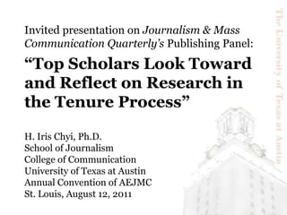 Invited presentation on Journalism & Mass Communication Quarterly’s Publishing Panel:  “Top Scholars Look Toward and Reflect on Research in the Tenure Process” H. Iris Chyi, Ph.D.School of JournalismCollege of CommunicationUniversity of Texas at AustinAnnual Convention of AEJMCSt. Louis, August 12, 2011 