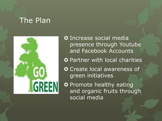The Plan
 Increase social media
presence through Youtube
and Facebook Accounts
 Partner with local charities
 Create local awareness of
green initiatives
 Promote healthy eating
and organic fruits through
social media
 