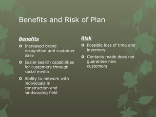 Benefits and Risk of Plan
Benefits
 Increased brand
recognition and customer
base
 Easier search capabilities
for customers through
social media
 Ability to network with
individuals in
construction and
landscaping field
Risk
 Possible loss of time and
inventory
 Contacts made does not
guarantee new
customers
 