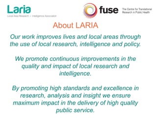 Our work improves lives and local areas through
the use of local research, intelligence and policy.
We promote continuous improvements in the
quality and impact of local research and
intelligence.
By promoting high standards and excellence in
research, analysis and insight we ensure
maximum impact in the delivery of high quality
public service.
About LARIA
 