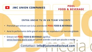 JMC UNION COMPANIES 
POOL 
FOOD & BEVERAGE 
ENTRA ANCHE TU IN UN T EAM VINCENT E 
• Prenotati per entrare con la tua azienda nel POOL FOOD & BEVERAGE 
• Avrai le performance delle grandi aziende per espanderti sul mercato globale 
• Entrare nel POOL FOOD & BEVERAGE significa: 
servizi business world wide per grandi aziende a costi per piccole e medie 
Contattaci: info@juicemediacloud.com 
 
