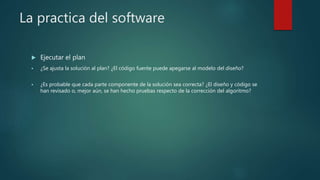 La practica del software
 Ejecutar el plan
 ¿Se ajusta la solución al plan? ¿El código fuente puede apegarse al modelo del diseño?
 ¿Es probable que cada parte componente de la solución sea correcta? ¿El diseño y código se
han revisado o, mejor aún, se han hecho pruebas respecto de la corrección del algoritmo?
 