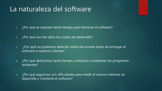 La naturaleza del software
1. ¿Por qué se requiere tanto tiempo para terminar el software?
2. ¿Por qué son tan altos los costos de desarrollo?
3. ¿Por qué no podemos detectar todos los errores antes de entregar el
software a nuestros clientes?
4. ¿Por qué dedicamos tanto tiempo y esfuerzo a mantener los programas
existentes?
5. ¿Por qué seguimos con dificultades para medir el avance mientras se
desarrolla y mantiene el software?
 