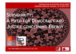 1
Working Group on Alternative Energy Model
Akademia Network, Brussels, 18-19 April 2015
J.M. Díaz Nafría (Universidad de León; HM)
SUBSIDIARITY:
A PATH FOR DEMOCRACY AND
JUSTICE CONCERNING ENERGY
 