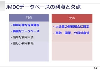 JMDCデータベースの利点と⽋点
17
⽋点
• ⼤企業の健保組合に限定
• ⾼齢・国保・公費対象外
利点
• 判別可能な保険離脱
• 綺麗なデータベース
• 簡単な利⽤申請
• 優しい利⽤制限
 