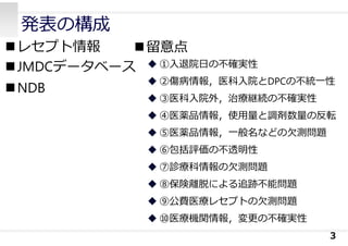 発表の構成
レセプト情報
JMDCデータベース
NDB
3
留意点
 ①⼊退院⽇の不確実性
 ②傷病情報，医科⼊院とDPCの不統⼀性
 ③医科⼊院外，治療継続の不確実性
 ④医薬品情報，使⽤量と調剤数量の反転
 ⑤医薬品情報，⼀般名などの⽋測問題
 ⑥包括評価の不透明性
 ⑦診療科情報の⽋測問題
 ⑧保険離脱による追跡不能問題
 ⑨公費医療レセプトの⽋測問題
 ⑩医療機関情報，変更の不確実性
 