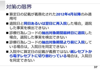 対策の限界
 算定⽇の記載が義務化された2012年4⽉以降のみ適
⽤可
 退院⽇と同⽇あるいは翌⽇に再⼊院した場合，退院
した事実を検出できない
 診療⾏為レコードの抽出対象期間最終⽇に退院した
場合，退院した事実を検出できない
 診療⾏為レコードの抽出対象期間より前に⼊院して
いる場合は，⼊院⽇を同定できない
 ⼊院中に算定⽇の記載が義務ではない紙レセプトか
ら電⼦レセプトに切り替わっている場合は，⼊院⽇
を同定できない
37
 