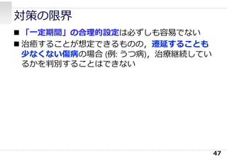 対策の限界
 「⼀定期間」の合理的設定は必ずしも容易でない
 治癒することが想定できるものの，遷延することも
少なくない傷病の場合 (例: うつ病)，治療継続してい
るかを判別することはできない
47
 