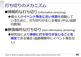 打ち切りのメカニズム
情報的な打ち切り (informative censoring)
個々⼈がイベント発⽣に近い状態を経験して
いるために，打ち切りが⽣じる場合 (中⽌/追跡
の脱落)
無情報的な打ち切り (non-informative censoring)
研究法により事前に打ち切りが⽣じることを
規定できる場合 (追跡期間中にイベント発⽣な
し)
80Singer JD, Willett JB: Applied Longitudinal Data Analysis. Oxford University Press. 2003.
 
