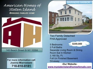 MARINERS HARBOR American Homes of Staten IslandBringing families home Two Family Detached FHA Approved 5 Bedrooms  2 Full Baths Separate Living Room & Dining Room Eat In Kitchen 2,160 Sq. Ft. Full Un Finished Basement Driveway $349,000 145 Beach Street SI NY 10304 For more information call Joanna Miarrostami 718-810-8181 -Our Website- www.mystatenislandhomesforsale.com 