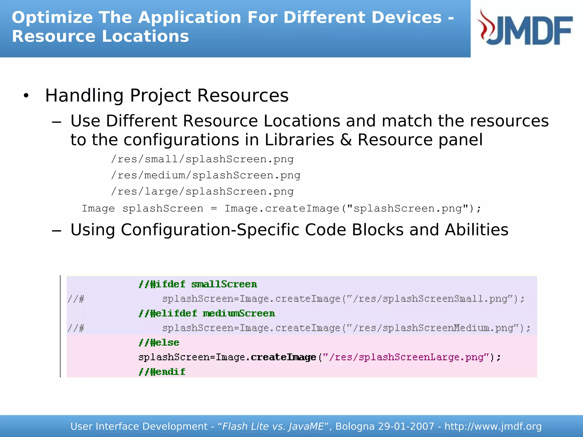 Optimize The Application For Different Devices -
Resource Locations


 • Handling Project Resources
    – Use Different Resource Locations and match the resources
      to the configurations in Libraries & Resource panel
            /res/small/splashScreen.png
            /res/medium/splashScreen.png
            /res/large/splashScreen.png
        Image splashScreen = Image.createImage("splashScreen.png");

    – Using Configuration-Specific Code Blocks and Abilities




      User Interface Development - “Flash Lite vs. JavaME”, Bologna 29-01-2007 - http://www.jmdf.org
 