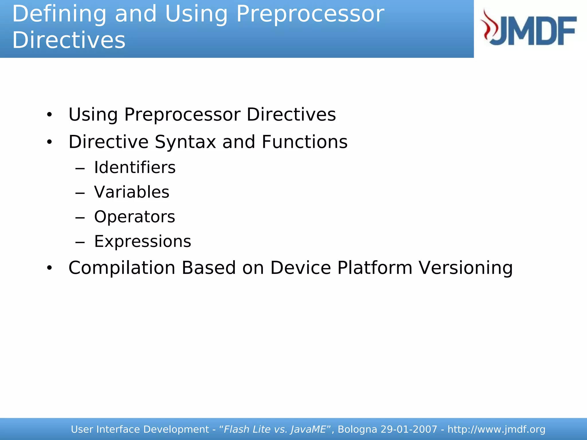 Defining and Using Preprocessor
Directives


  • Using Preprocessor Directives
  • Directive Syntax and Functions
     – Identifiers
     – Variables
     – Operators
     – Expressions
  • Compilation Based on Device Platform Versioning




    User Interface Development - “Flash Lite vs. JavaME”, Bologna 29-01-2007 - http://www.jmdf.org
 