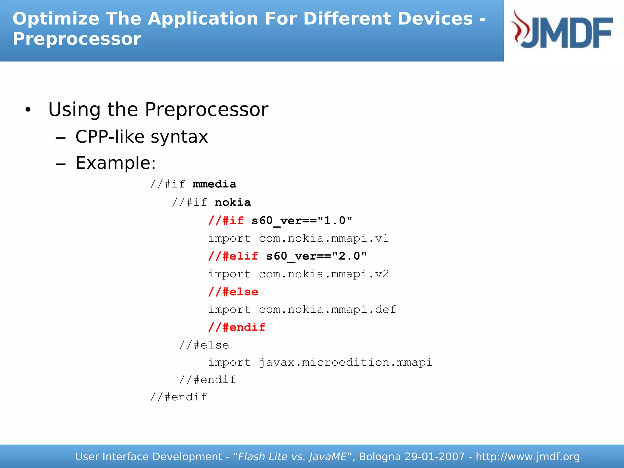 Optimize The Application For Different Devices -
Preprocessor



 • Using the Preprocessor
    – CPP-like syntax
    – Example:
                   //#if mmedia
                       //#if nokia
                           //#if s60_ver=="1.0"
                           import com.nokia.mmapi.v1
                           //#elif s60_ver=="2.0"
                           import com.nokia.mmapi.v2
                           //#else
                           import com.nokia.mmapi.def
                           //#endif
                       //#else
                           import javax.microedition.mmapi
                       //#endif
                   //#endif



      User Interface Development - “Flash Lite vs. JavaME”, Bologna 29-01-2007 - http://www.jmdf.org
 