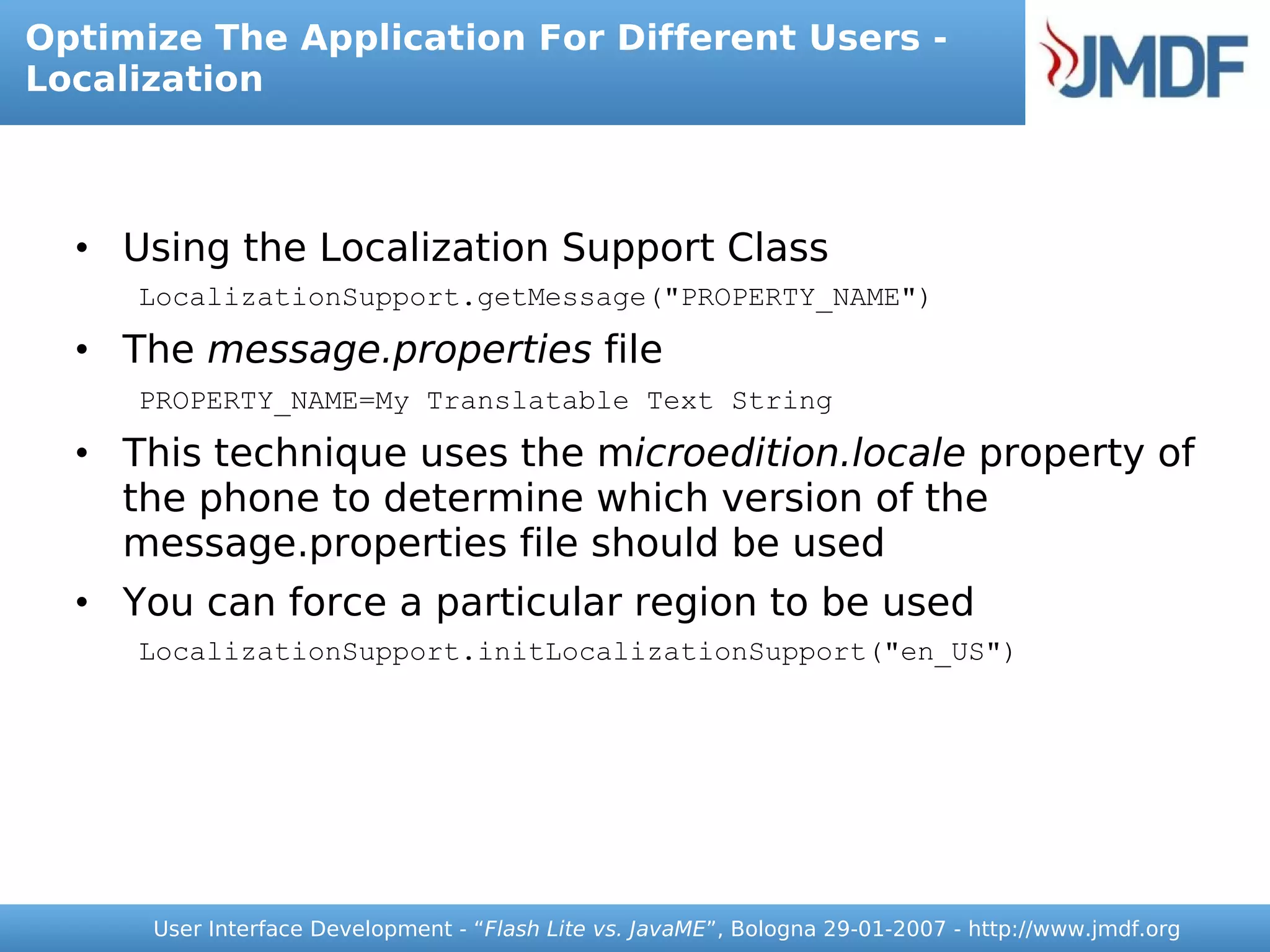 Optimize The Application For Different Users -
Localization



  • Using the Localization Support Class
     LocalizationSupport.getMessage("PROPERTY_NAME")

  • The message.properties file
     PROPERTY_NAME=My Translatable Text String

  • This technique uses the microedition.locale property of
    the phone to determine which version of the
    message.properties file should be used
  • You can force a particular region to be used
     LocalizationSupport.initLocalizationSupport("en_US")




      User Interface Development - “Flash Lite vs. JavaME”, Bologna 29-01-2007 - http://www.jmdf.org
 