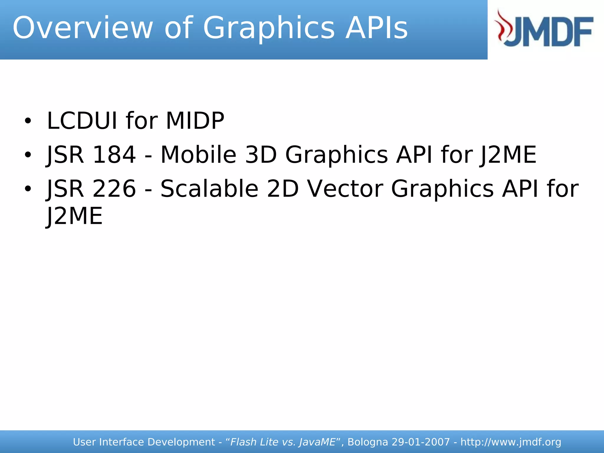 Overview of Graphics APIs


• LCDUI for MIDP
• JSR 184 - Mobile 3D Graphics API for J2ME
• JSR 226 - Scalable 2D Vector Graphics API for
  J2ME




    User Interface Development - “Flash Lite vs. JavaME”, Bologna 29-01-2007 - http://www.jmdf.org
 