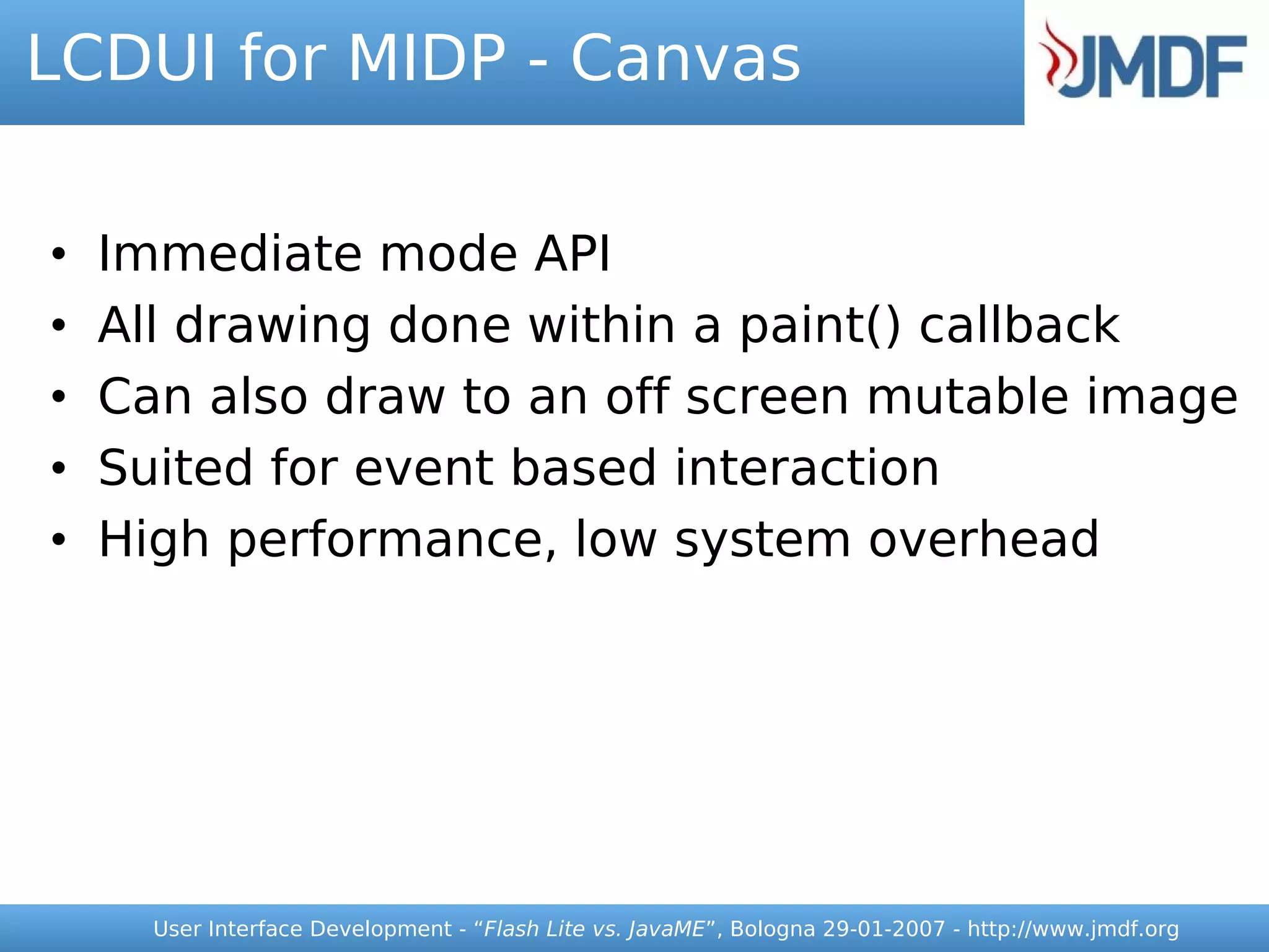 LCDUI for MIDP - Canvas


•   Immediate mode API
•   All drawing done within a paint() callback
•   Can also draw to an off screen mutable image
•   Suited for event based interaction
•   High performance, low system overhead




      User Interface Development - “Flash Lite vs. JavaME”, Bologna 29-01-2007 - http://www.jmdf.org
 