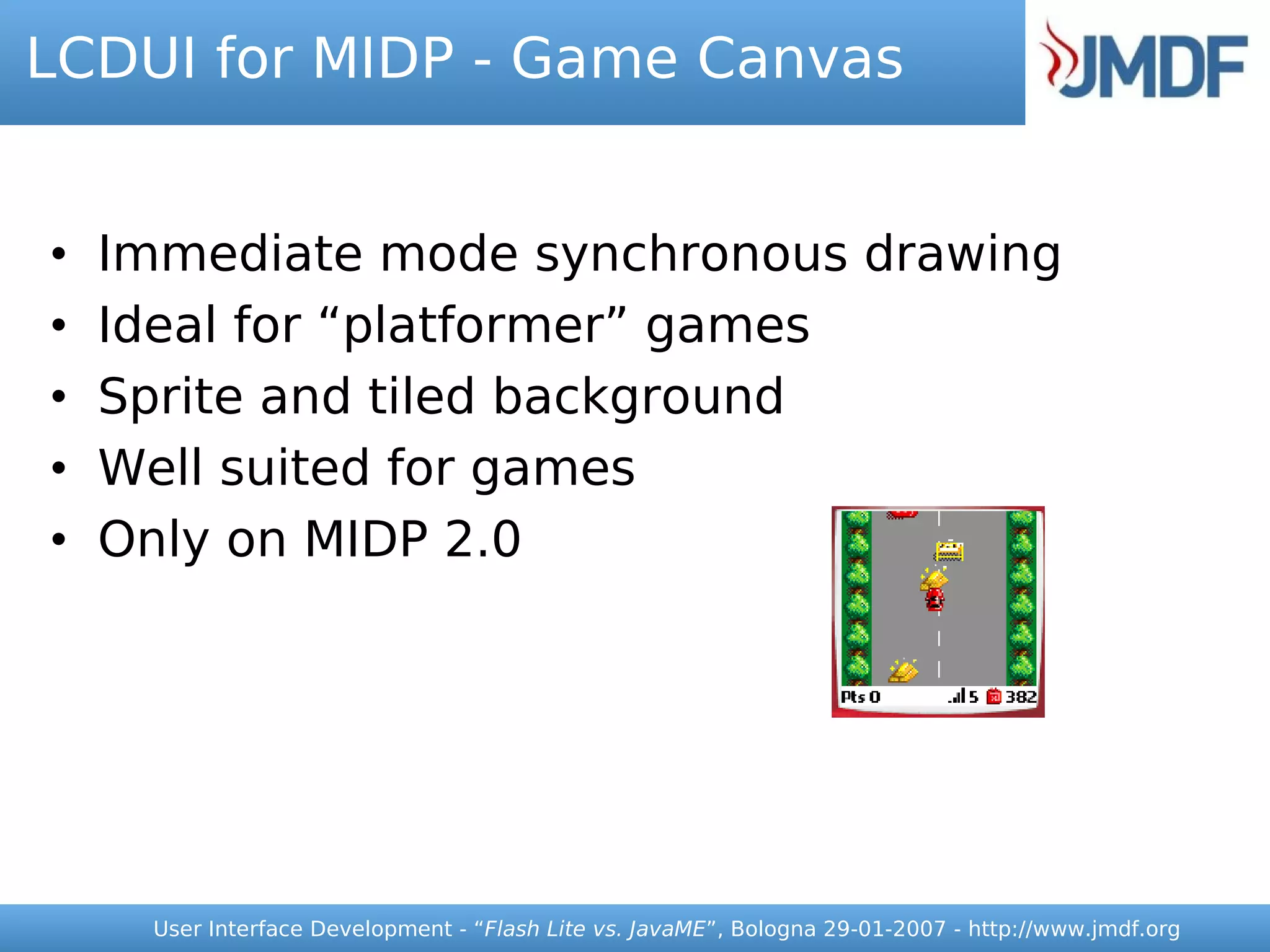 LCDUI for MIDP - Game Canvas


•   Immediate mode synchronous drawing
•   Ideal for “platformer” games
•   Sprite and tiled background
•   Well suited for games
•   Only on MIDP 2.0




     User Interface Development - “Flash Lite vs. JavaME”, Bologna 29-01-2007 - http://www.jmdf.org
 