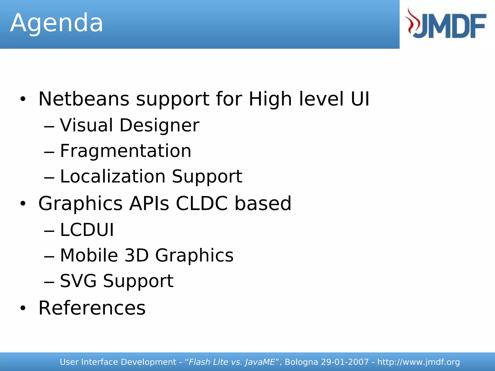 Agenda


• Netbeans support for High level UI
  – Visual Designer
  – Fragmentation
  – Localization Support
• Graphics APIs CLDC based
  – LCDUI
  – Mobile 3D Graphics
  – SVG Support
• References

    User Interface Development - “Flash Lite vs. JavaME”, Bologna 29-01-2007 - http://www.jmdf.org
 