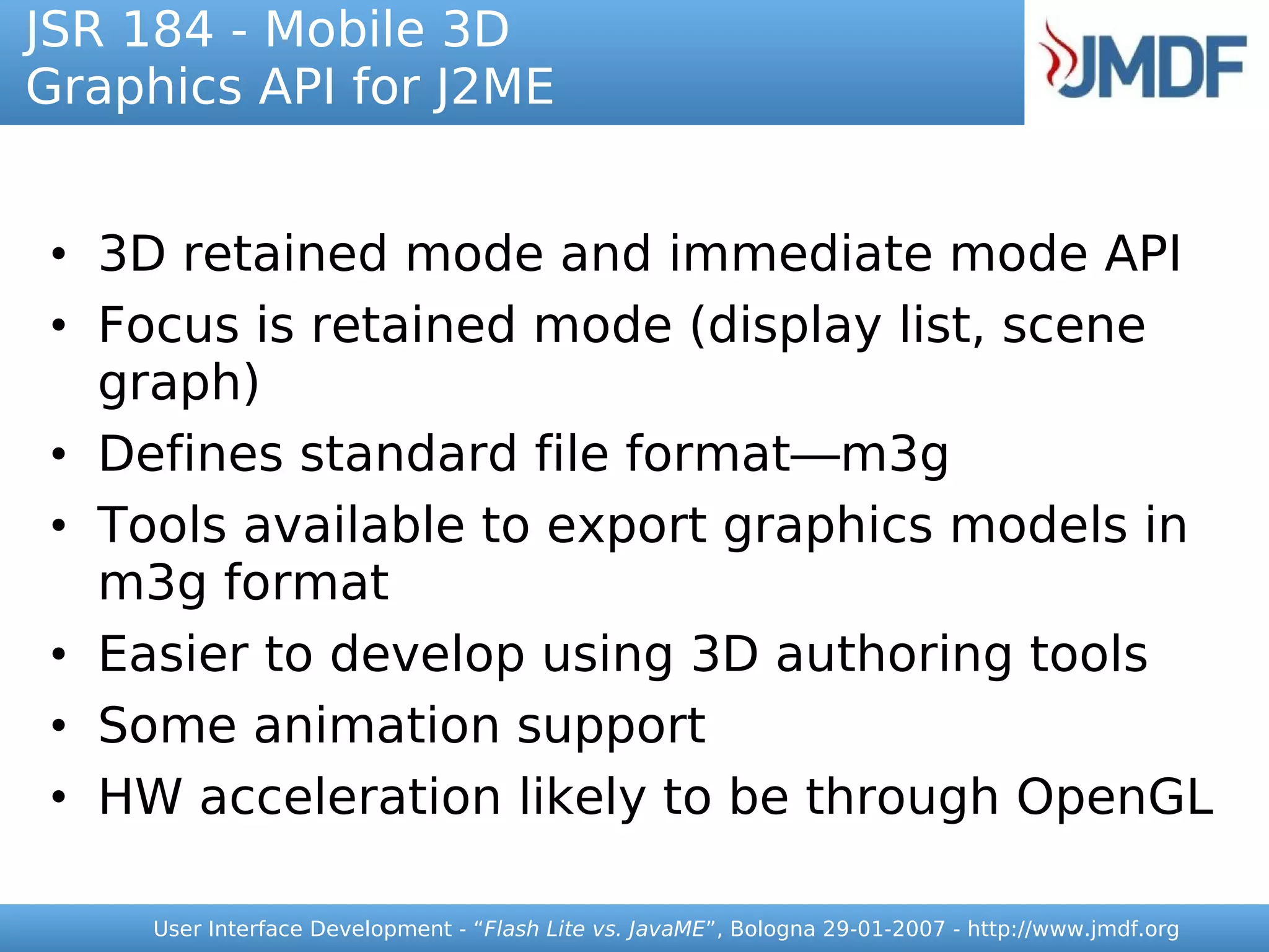 JSR 184 - Mobile 3D
Graphics API for J2ME


• 3D retained mode and immediate mode API
• Focus is retained mode (display list, scene
  graph)
• Defines standard file format—m3g
• Tools available to export graphics models in
  m3g format
• Easier to develop using 3D authoring tools
• Some animation support
• HW acceleration likely to be through OpenGL

     User Interface Development - “Flash Lite vs. JavaME”, Bologna 29-01-2007 - http://www.jmdf.org
 