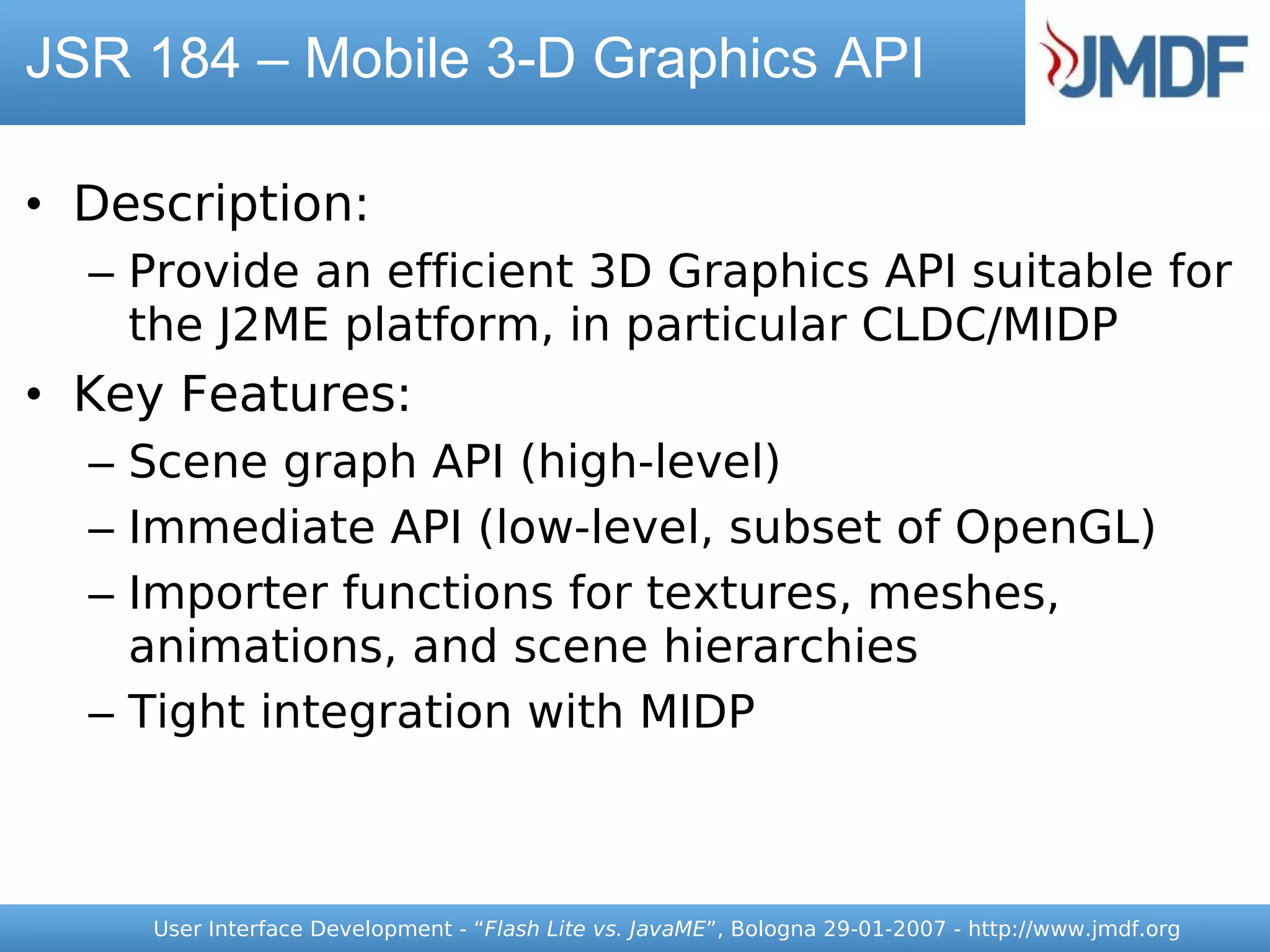 JSR 184 – Mobile 3-D Graphics API

• Description:
  – Provide an efficient 3D Graphics API suitable for
    the J2ME platform, in particular CLDC/MIDP
• Key Features:
  – Scene graph API (high-level)
  – Immediate API (low-level, subset of OpenGL)
  – Importer functions for textures, meshes,
    animations, and scene hierarchies
  – Tight integration with MIDP



     User Interface Development - “Flash Lite vs. JavaME”, Bologna 29-01-2007 - http://www.jmdf.org
 