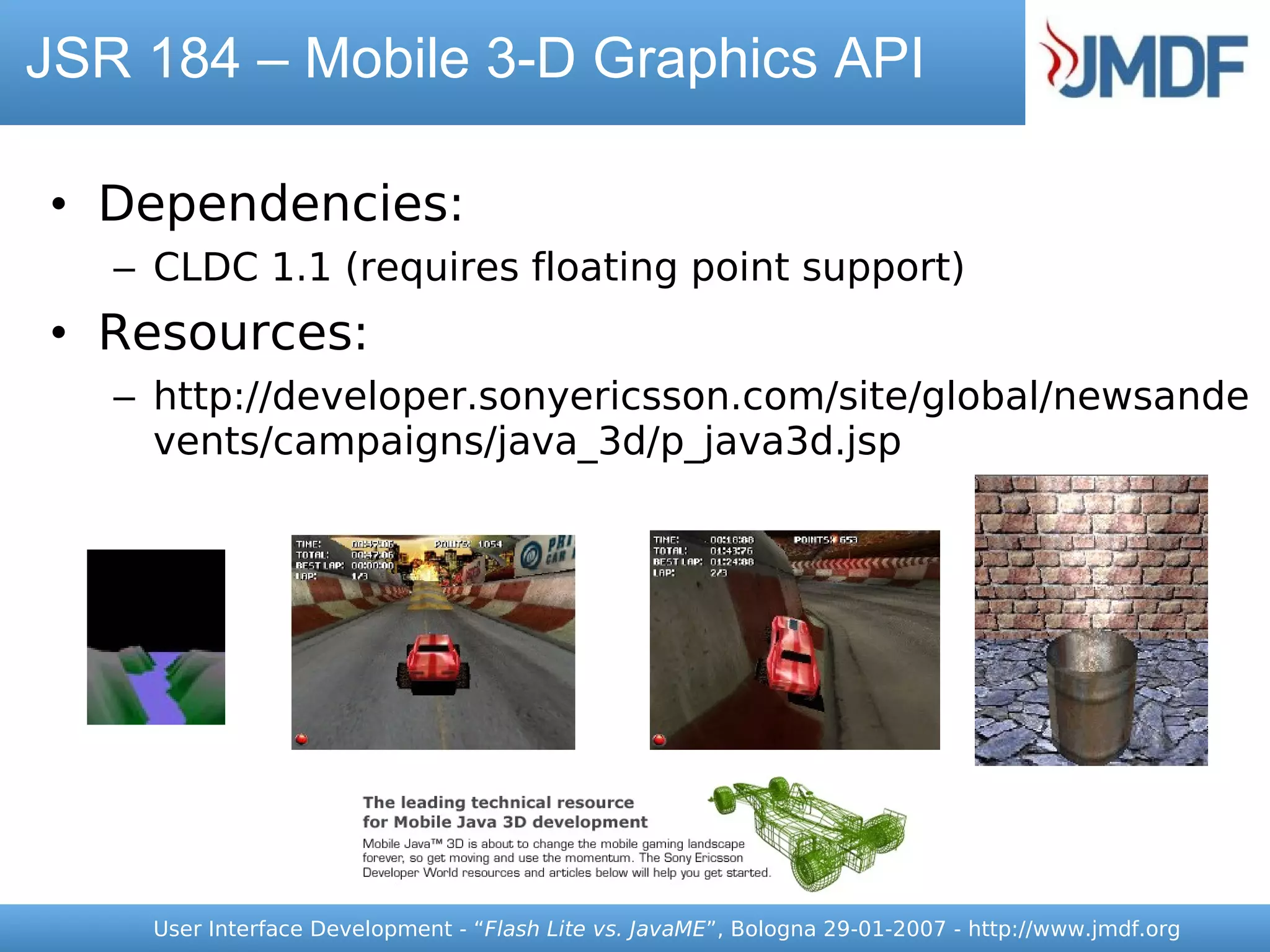 JSR 184 – Mobile 3-D Graphics API

• Dependencies:
   – CLDC 1.1 (requires floating point support)
• Resources:
   – http://developer.sonyericsson.com/site/global/newsande
     vents/campaigns/java_3d/p_java3d.jsp




     User Interface Development - “Flash Lite vs. JavaME”, Bologna 29-01-2007 - http://www.jmdf.org
 