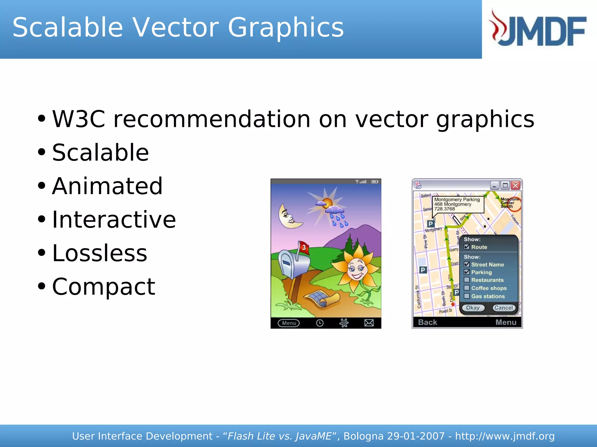Scalable Vector Graphics


 ● W3C recommendation on vector graphics
 ● Scalable


 ● Animated


 ● Interactive


 ● Lossless


 ● Compact




     User Interface Development - “Flash Lite vs. JavaME”, Bologna 29-01-2007 - http://www.jmdf.org
 