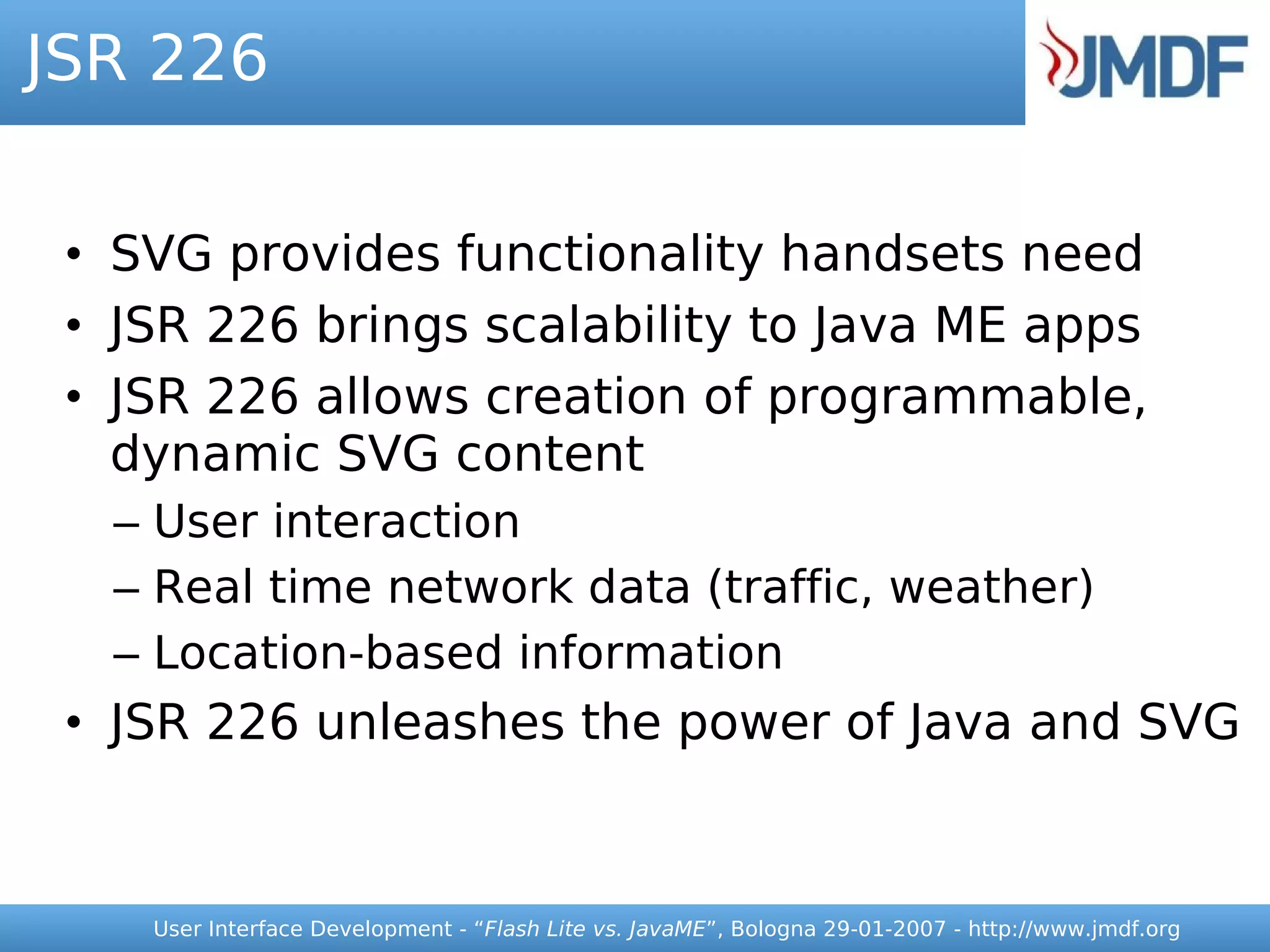 JSR 226


 • SVG provides functionality handsets need
 • JSR 226 brings scalability to Java ME apps
 • JSR 226 allows creation of programmable,
   dynamic SVG content
  – User interaction
  – Real time network data (traffic, weather)
  – Location-based information
 • JSR 226 unleashes the power of Java and SVG


    User Interface Development - “Flash Lite vs. JavaME”, Bologna 29-01-2007 - http://www.jmdf.org
 