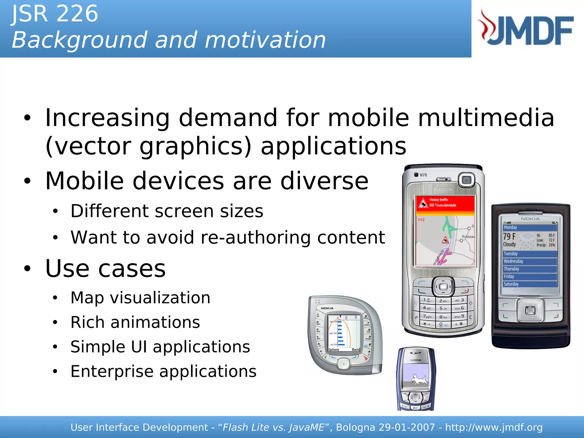 JSR 226
Background and motivation


• Increasing demand for mobile multimedia
  (vector graphics) applications
• Mobile devices are diverse
   • Different screen sizes
   • Want to avoid re-authoring content
• Use cases
   • Map visualization
   • Rich animations
   • Simple UI applications
   • Enterprise applications


     User Interface Development - “Flash Lite vs. JavaME”, Bologna 29-01-2007 - http://www.jmdf.org
 