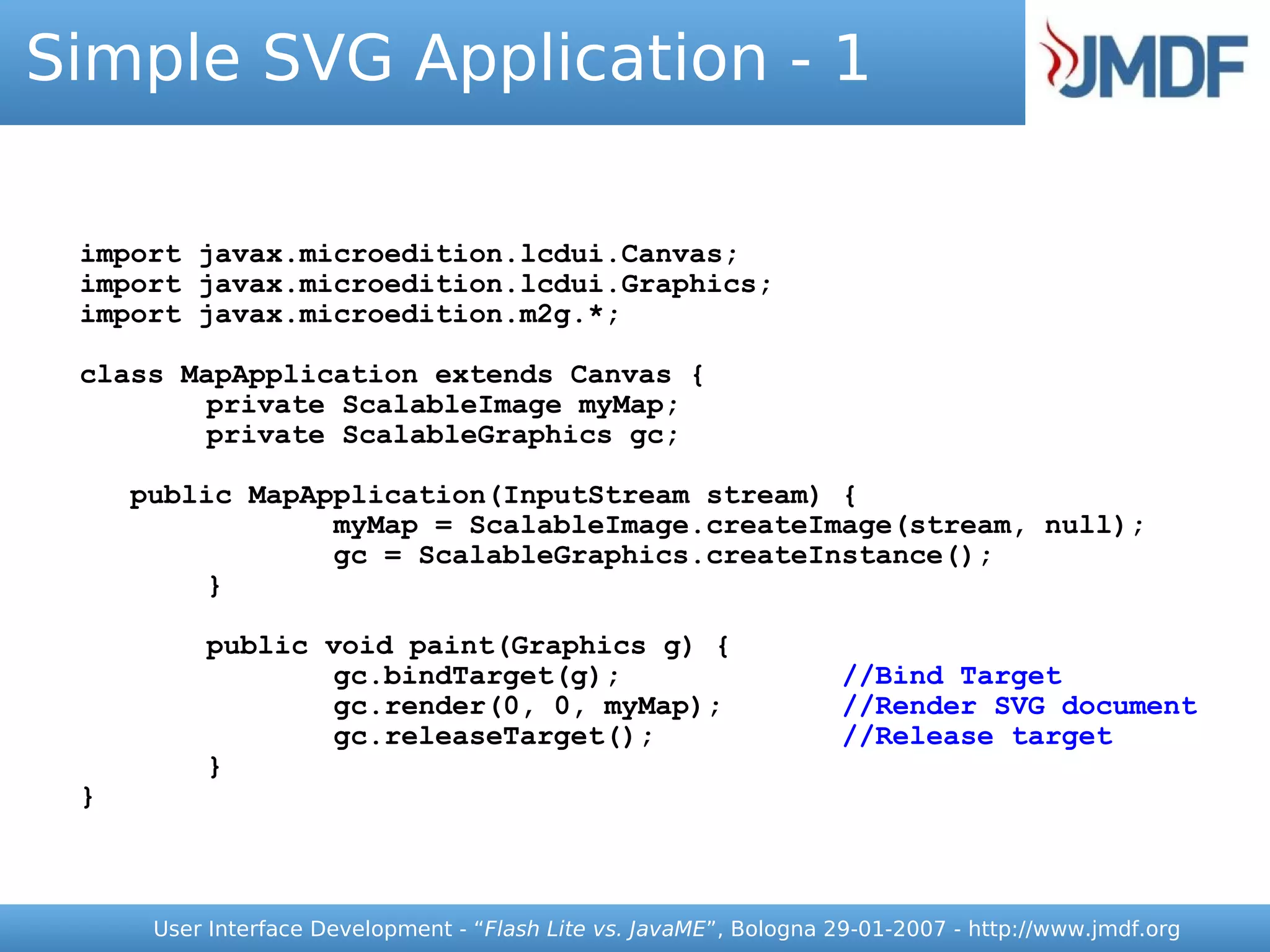 Simple SVG Application - 1

 import javax.microedition.lcdui.Canvas;
 import javax.microedition.lcdui.Graphics;
 import javax.microedition.m2g.*;

 class MapApplication extends Canvas {
         private ScalableImage myMap;
         private ScalableGraphics gc;

     public MapApplication(InputStream stream) {
                 myMap = ScalableImage.createImage(stream, null);
                 gc = ScalableGraphics.createInstance();
          }

          public void paint(Graphics g) {
                  gc.bindTarget(g);                                 //Bind Target
                  gc.render(0, 0, myMap);                           //Render SVG document
                  gc.releaseTarget();                               //Release target
          }
 }



      User Interface Development - “Flash Lite vs. JavaME”, Bologna 29-01-2007 - http://www.jmdf.org
 