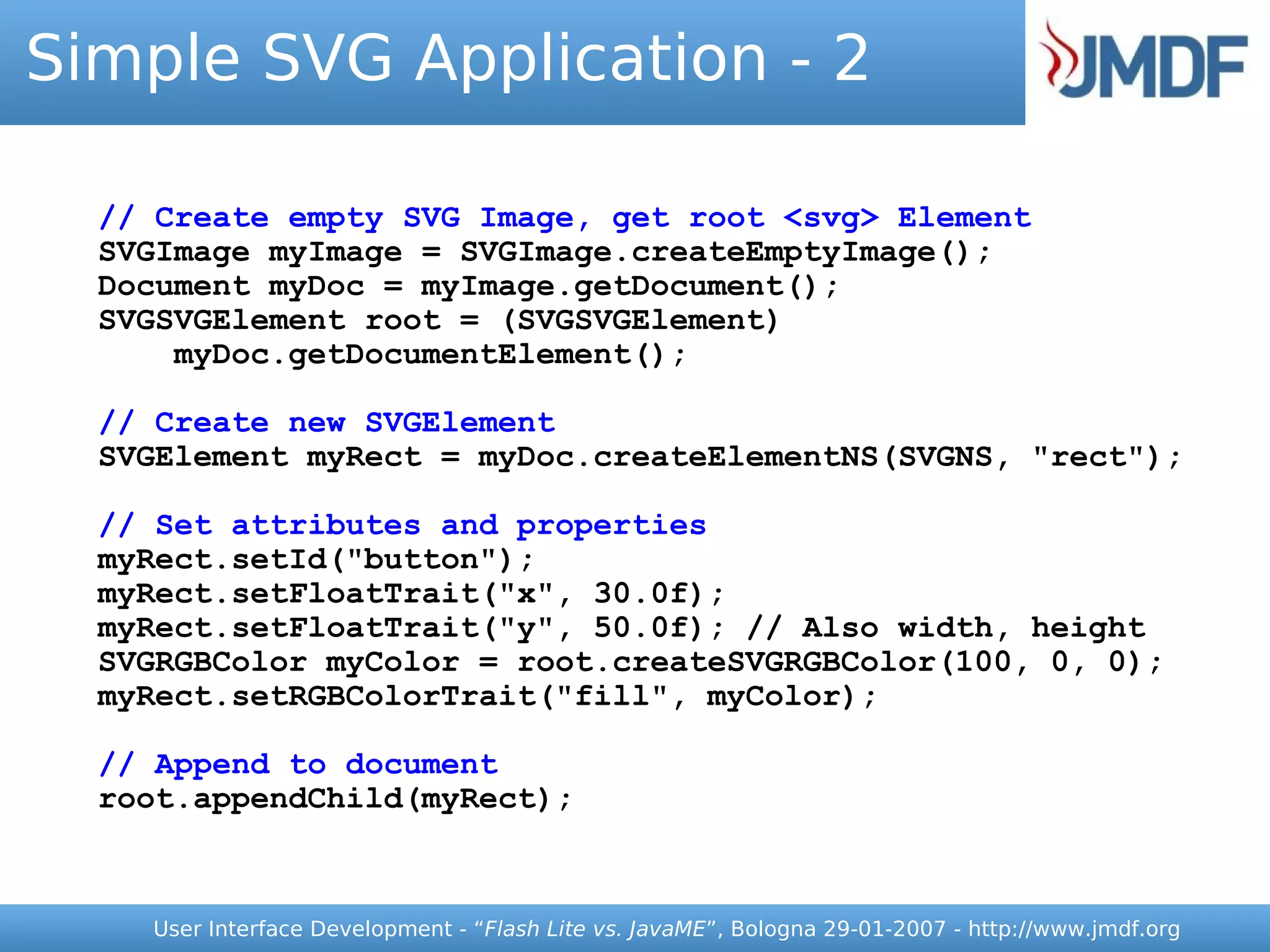 Simple SVG Application - 2

  // Create empty SVG Image, get root <svg> Element
  SVGImage myImage = SVGImage.createEmptyImage();
  Document myDoc = myImage.getDocument();
  SVGSVGElement root = (SVGSVGElement)
      myDoc.getDocumentElement();

  // Create new SVGElement
  SVGElement myRect = myDoc.createElementNS(SVGNS, "rect");

  // Set attributes and properties
  myRect.setId("button");
  myRect.setFloatTrait("x", 30.0f);
  myRect.setFloatTrait("y", 50.0f); // Also width, height
  SVGRGBColor myColor = root.createSVGRGBColor(100, 0, 0);
  myRect.setRGBColorTrait("fill", myColor);

  // Append to document
  root.appendChild(myRect);



    User Interface Development - “Flash Lite vs. JavaME”, Bologna 29-01-2007 - http://www.jmdf.org
 