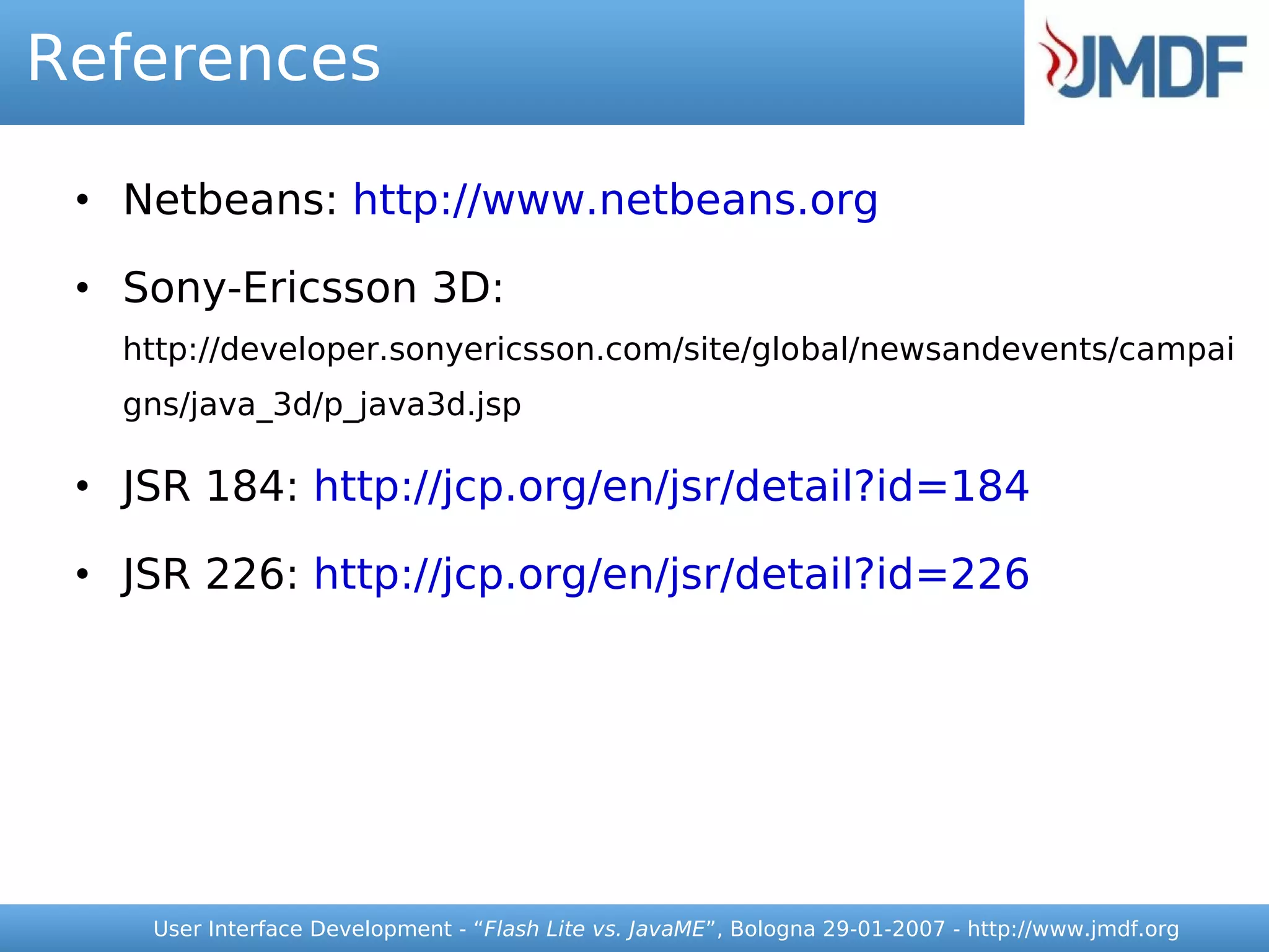 References

 • Netbeans: http://www.netbeans.org

 • Sony-Ericsson 3D:
   http://developer.sonyericsson.com/site/global/newsandevents/campai
   gns/java_3d/p_java3d.jsp

 • JSR 184: http://jcp.org/en/jsr/detail?id=184

 • JSR 226: http://jcp.org/en/jsr/detail?id=226




    User Interface Development - “Flash Lite vs. JavaME”, Bologna 29-01-2007 - http://www.jmdf.org
 