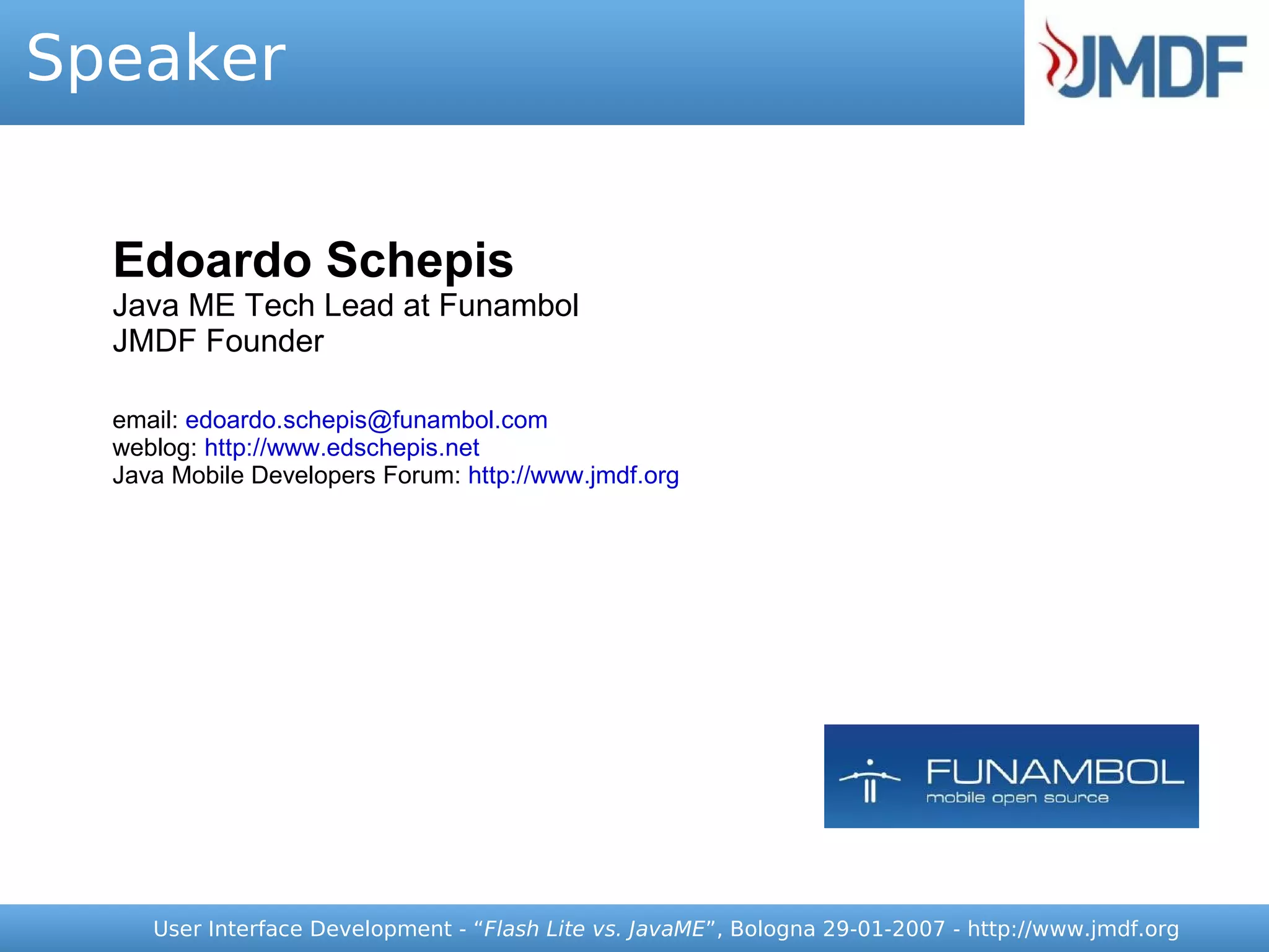 Speaker


  Edoardo Schepis
  Java ME Tech Lead at Funambol
  JMDF Founder

  email: edoardo.schepis@funambol.com
  weblog: http://www.edschepis.net
  Java Mobile Developers Forum: http://www.jmdf.org




     User Interface Development - “Flash Lite vs. JavaME”, Bologna 29-01-2007 - http://www.jmdf.org
 