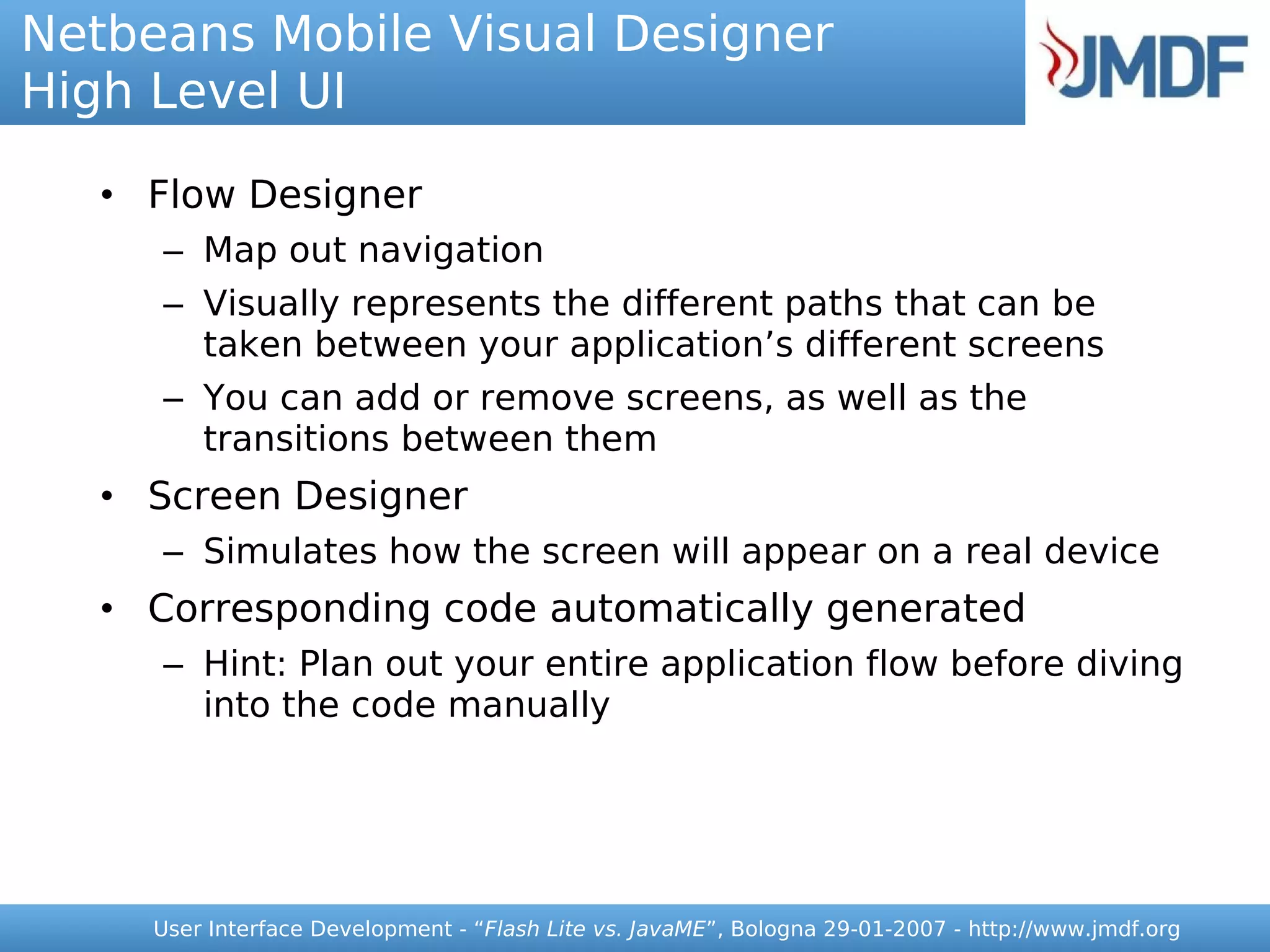 Netbeans Mobile Visual Designer
High Level UI

   • Flow Designer
      – Map out navigation
      – Visually represents the different paths that can be
        taken between your application’s different screens
      – You can add or remove screens, as well as the
        transitions between them
   • Screen Designer
      – Simulates how the screen will appear on a real device
   • Corresponding code automatically generated
      – Hint: Plan out your entire application flow before diving
        into the code manually




     User Interface Development - “Flash Lite vs. JavaME”, Bologna 29-01-2007 - http://www.jmdf.org
 