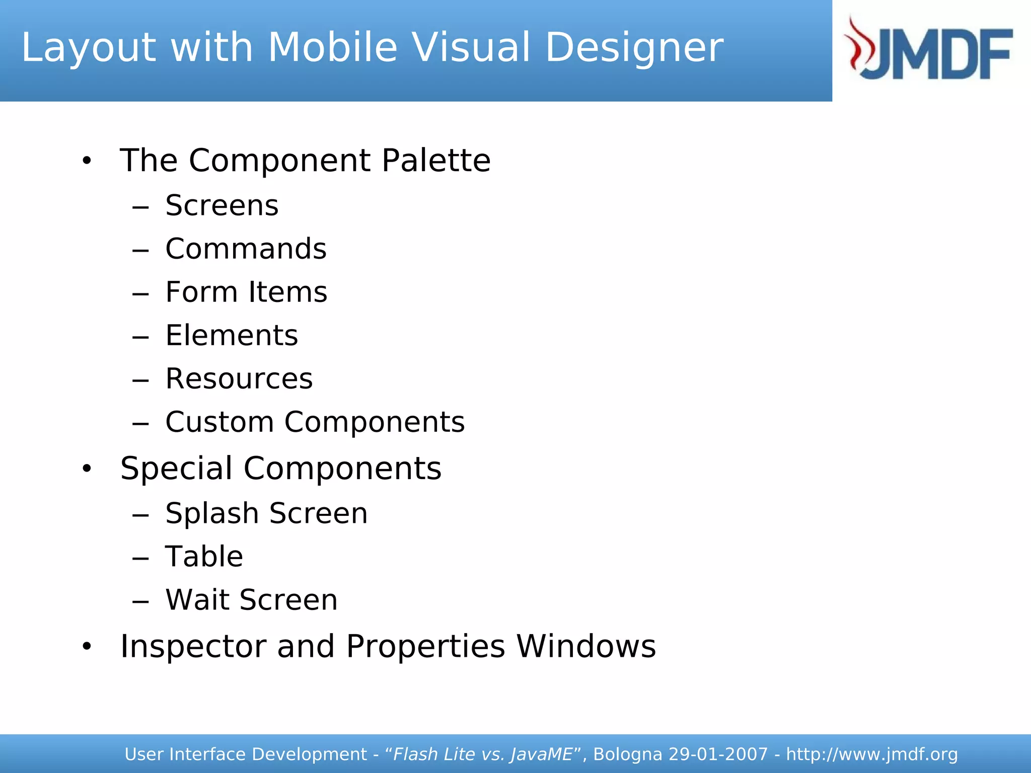 Layout with Mobile Visual Designer

  • The Component Palette
     – Screens
     – Commands
     – Form Items
     – Elements
     – Resources
     – Custom Components
  • Special Components
     – Splash Screen
     – Table
     – Wait Screen
  • Inspector and Properties Windows


     User Interface Development - “Flash Lite vs. JavaME”, Bologna 29-01-2007 - http://www.jmdf.org
 