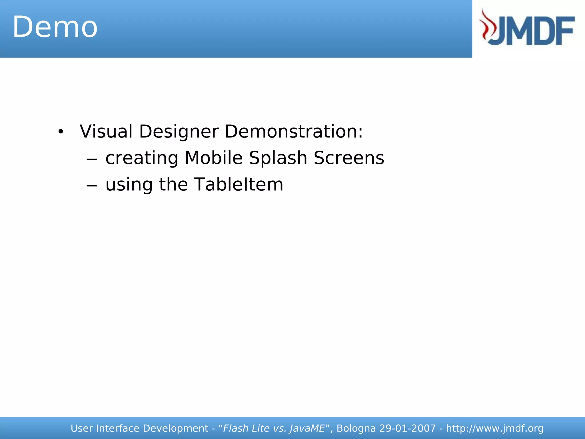 Demo


  • Visual Designer Demonstration:
     – creating Mobile Splash Screens
     – using the TableItem




   User Interface Development - “Flash Lite vs. JavaME”, Bologna 29-01-2007 - http://www.jmdf.org
 