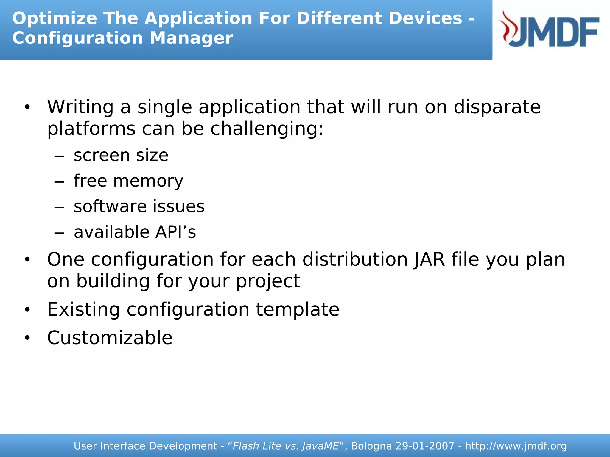 Optimize The Application For Different Devices -
Configuration Manager



 • Writing a single application that will run on disparate
   platforms can be challenging:
    – screen size
    – free memory
    – software issues
    – available API’s
 • One configuration for each distribution JAR file you plan
   on building for your project
 • Existing configuration template
 • Customizable




      User Interface Development - “Flash Lite vs. JavaME”, Bologna 29-01-2007 - http://www.jmdf.org
 