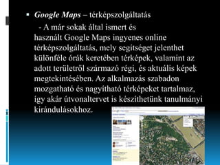  Google Maps – térképszolgáltatás

- A már sokak által ismert és
használt Google Maps ingyenes online
térképszolgáltatás, mely segítséget jelenthet
különféle órák keretében térképek, valamint az
adott területről származó régi, és aktuális képek
megtekintésében. Az alkalmazás szabadon
mozgatható és nagyítható térképeket tartalmaz,
így akár útvonaltervet is készíthetünk tanulmányi
kirándulásokhoz.

 