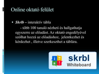 Online oktató felület
 Skrlb – interaktív tábla

- több 100 tanuló nézheti és hallgathatja
egyszerre az előadást. Az oktató engedélyével
szólhat hozzá az előadáshoz, jelentkezhet és
kérdezhet , illetve szerkeszthet a táblára.

 