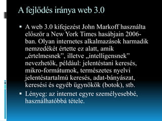 A fejlődés iránya web 3.0
 A web 3.0 kifejezést John Markoff használta
először a New York Times hasábjain 2006ban. Olyan internetes alkalmazások harmadik
nemzedékét értette ez alatt, amik
„értelmesnek”, illetve „intelligensnek”
nevezhetők, például: jelentéstani keresés,
mikro-formátumok, természetes nyelvi

jelentéstartalmú keresés, adat-bányászat,
keresési és egyéb ügynökök (botok), stb.
 Lényeg: az internet egyre személyesebbé,
használhatóbbá tétele.

 
