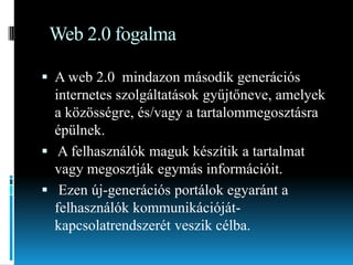Web 2.0 fogalma
 A web 2.0 mindazon második generációs

internetes szolgáltatások gyűjtőneve, amelyek
a közösségre, és/vagy a tartalommegosztásra
épülnek.
 A felhasználók maguk készítik a tartalmat
vagy megosztják egymás információit.
 Ezen új-generációs portálok egyaránt a
felhasználók kommunikációjátkapcsolatrendszerét veszik célba.

 