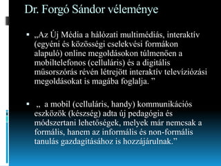 Dr. Forgó Sándor véleménye
 „Az Új Média a hálózati multimédiás, interaktív

(egyéni és közösségi cselekvési formákon
alapuló) online megoldásokon túlmenően a
mobiltelefonos (celluláris) és a digitális
műsorszórás révén létrejött interaktív televíziózási
megoldásokat is magába foglalja. ”
 „ a mobil (celluláris, handy) kommunikációs
eszközök (készség) adta új pedagógia és
módszertani lehetőségek, melyek már nemcsak a
formális, hanem az informális és non-formális
tanulás gazdagításához is hozzájárulnak.”

 