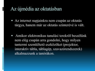 Az újmédia az oktatásban
 Az internet napjainkra nem csupán az oktatás
tárgya, hanem már az oktatás színterévé is vált.
 Amikor elektronikus tanulási terekről beszélünk
nem elég csupán arra gondolni, hogy milyen
tantermi szemléltető eszközöket (projektor,
interaktív tábla, táblagép, szavazórendszerek)
alkalmazzunk a tanórákon.

 